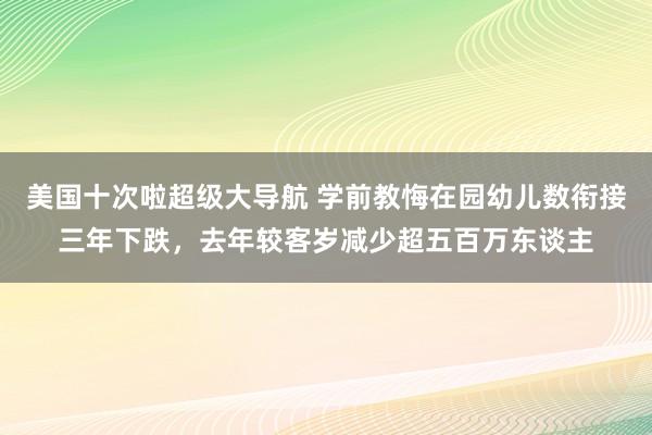 美国十次啦超级大导航 学前教悔在园幼儿数衔接三年下跌，去年较客岁减少超五百万东谈主