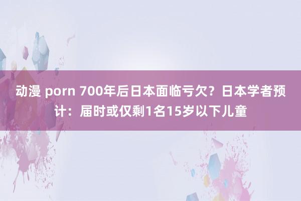 动漫 porn 700年后日本面临亏欠？日本学者预计：届时或仅剩1名15岁以下儿童