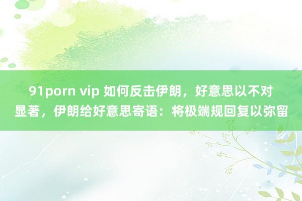 91porn vip 如何反击伊朗，好意思以不对显著，伊朗给好意思寄语：将极端规回复以弥留