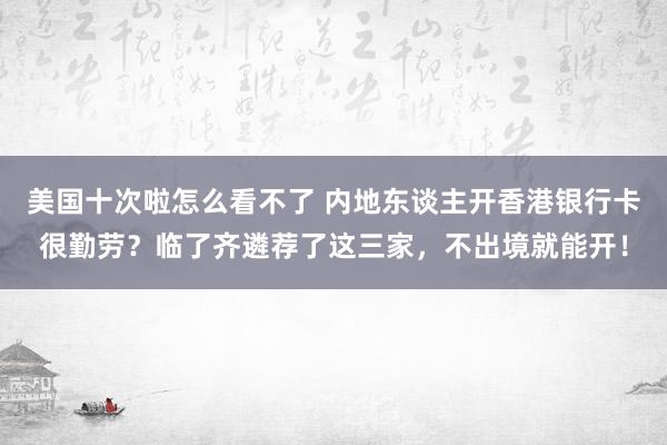 美国十次啦怎么看不了 内地东谈主开香港银行卡很勤劳？临了齐遴荐了这三家，不出境就能开！