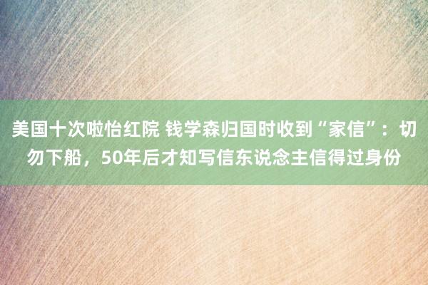 美国十次啦怡红院 钱学森归国时收到“家信”：切勿下船，50年后才知写信东说念主信得过身份