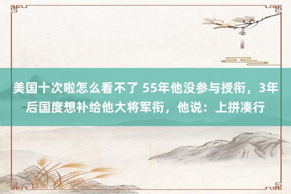 美国十次啦怎么看不了 55年他没参与授衔，3年后国度想补给他大将军衔，他说：上拼凑行