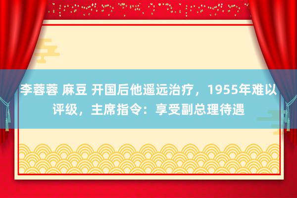 李蓉蓉 麻豆 开国后他遥远治疗，1955年难以评级，主席指令：享受副总理待遇