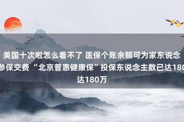 美国十次啦怎么看不了 医保个账余额可为家东说念主参保交费 “北京普惠健康保”投保东说念主数已达180万