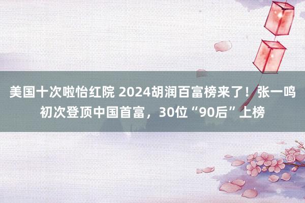 美国十次啦怡红院 2024胡润百富榜来了！张一鸣初次登顶中国首富，30位“90后”上榜