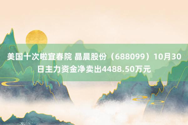 美国十次啦宜春院 晶晨股份（688099）10月30日主力资金净卖出4488.50万元