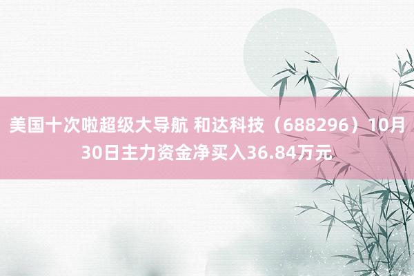 美国十次啦超级大导航 和达科技（688296）10月30日主力资金净买入36.84万元