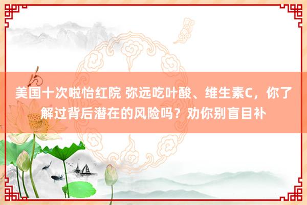 美国十次啦怡红院 弥远吃叶酸、维生素C，你了解过背后潜在的风险吗？劝你别盲目补