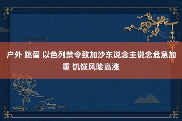 户外 跳蛋 以色列禁令致加沙东说念主说念危急加重 饥馑风险高涨