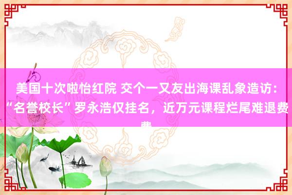 美国十次啦怡红院 交个一又友出海课乱象造访：“名誉校长”罗永浩仅挂名，近万元课程烂尾难退费