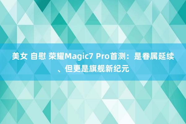 美女 自慰 荣耀Magic7 Pro首测：是眷属延续、但更是旗舰新纪元