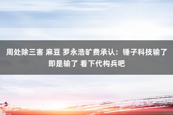 周处除三害 麻豆 罗永浩旷费承认：锤子科技输了即是输了 看下代构兵吧