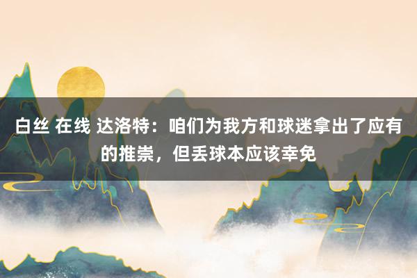 白丝 在线 达洛特：咱们为我方和球迷拿出了应有的推崇，但丢球本应该幸免