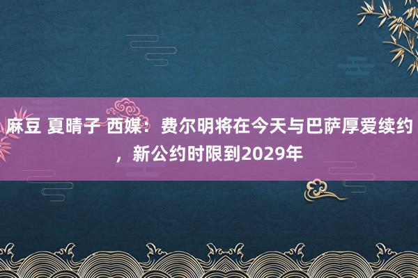 麻豆 夏晴子 西媒：费尔明将在今天与巴萨厚爱续约，新公约时限到2029年