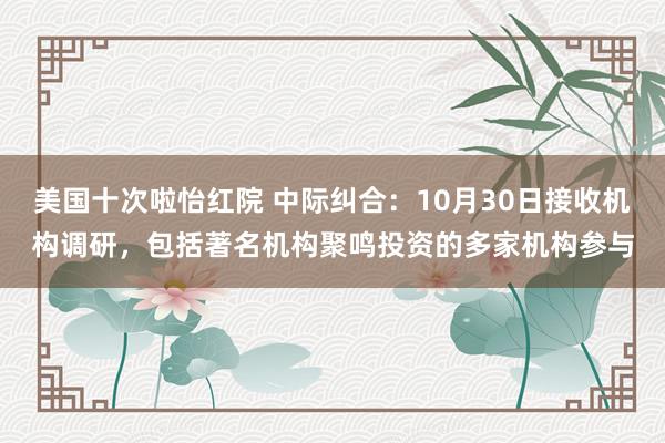 美国十次啦怡红院 中际纠合：10月30日接收机构调研，包括著名机构聚鸣投资的多家机构参与