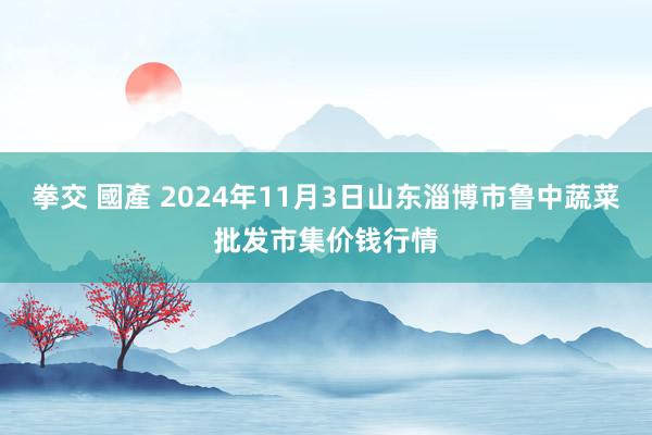 拳交 國產 2024年11月3日山东淄博市鲁中蔬菜批发市集价钱行情