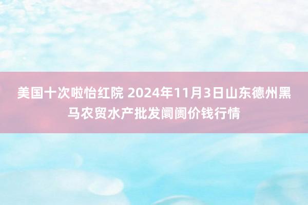 美国十次啦怡红院 2024年11月3日山东德州黑马农贸水产批发阛阓价钱行情