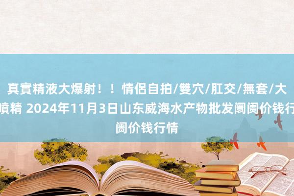 真實精液大爆射！！情侶自拍/雙穴/肛交/無套/大量噴精 2024年11月3日山东威海水产物批发阛阓价钱行情