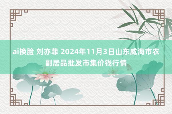 ai换脸 刘亦菲 2024年11月3日山东威海市农副居品批发市集价钱行情