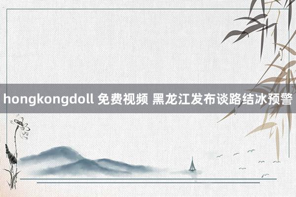 hongkongdoll 免费视频 黑龙江发布谈路结冰预警