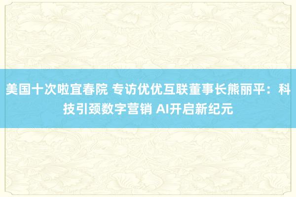 美国十次啦宜春院 专访优优互联董事长熊丽平：科技引颈数字营销 AI开启新纪元