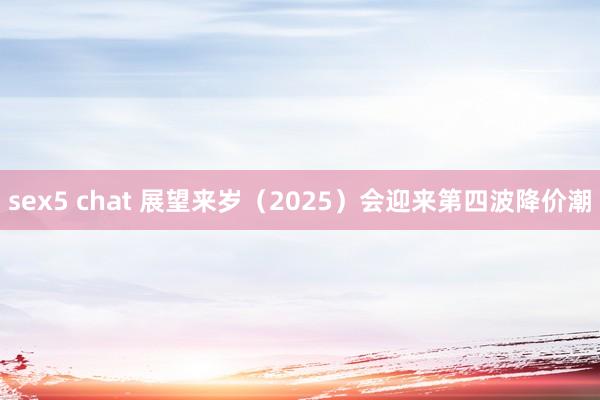 sex5 chat 展望来岁（2025）会迎来第四波降价潮