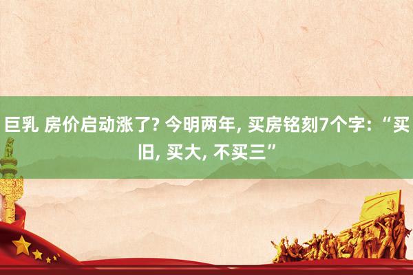 巨乳 房价启动涨了? 今明两年， 买房铭刻7个字: “买旧， 买大， 不买三”