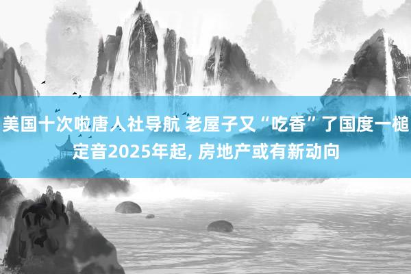 美国十次啦唐人社导航 老屋子又“吃香”了国度一槌定音2025年起, 房地产或有新动向