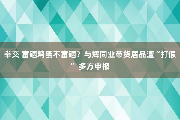 拳交 富硒鸡蛋不富硒？与辉同业带货居品遭“打假” 多方申报