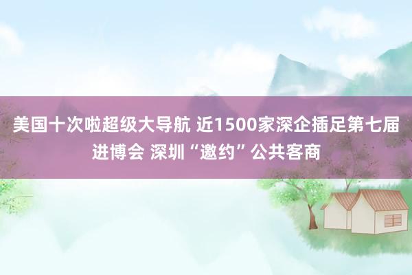 美国十次啦超级大导航 近1500家深企插足第七届进博会 深圳“邀约”公共客商