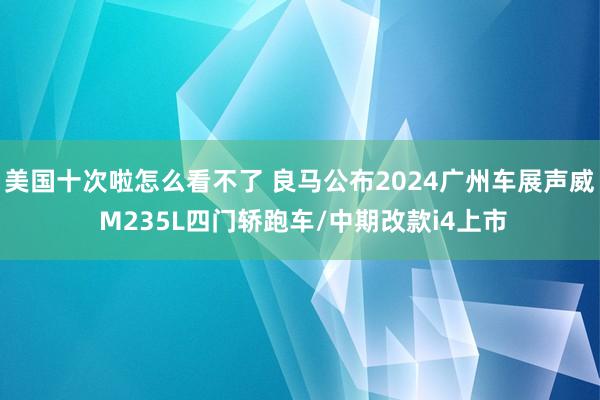 美国十次啦怎么看不了 良马公布2024广州车展声威 M235L四门轿跑车/中期改款i4上市