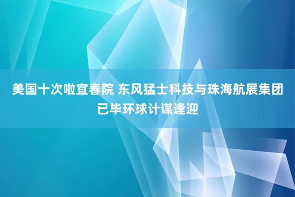 美国十次啦宜春院 东风猛士科技与珠海航展集团已毕环球计谋逢迎