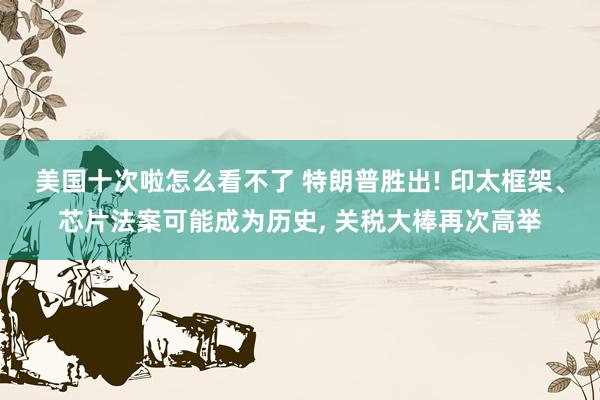 美国十次啦怎么看不了 特朗普胜出! 印太框架、芯片法案可能成为历史, 关税大棒再次高举