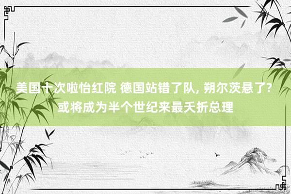 美国十次啦怡红院 德国站错了队, 朔尔茨悬了? 或将成为半个世纪来最夭折总理