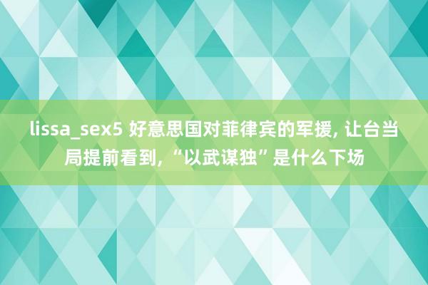 lissa_sex5 好意思国对菲律宾的军援， 让台当局提前看到， “以武谋独”是什么下场