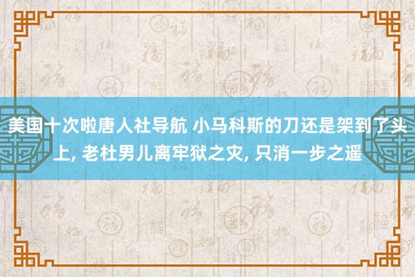 美国十次啦唐人社导航 小马科斯的刀还是架到了头上, 老杜男儿离牢狱之灾, 只消一步之遥