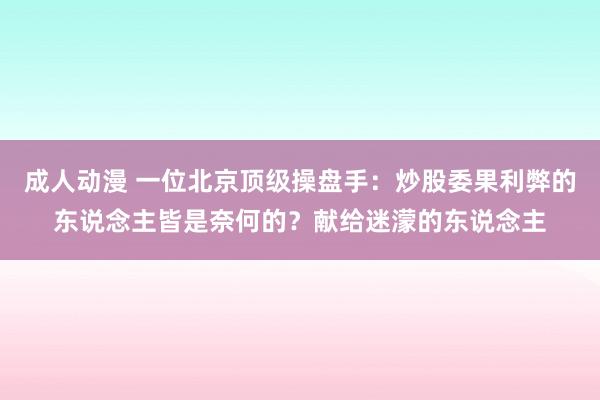 成人动漫 一位北京顶级操盘手：炒股委果利弊的东说念主皆是奈何的？献给迷濛的东说念主