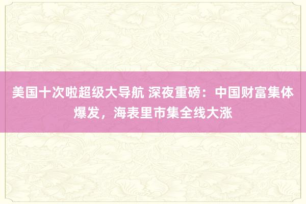 美国十次啦超级大导航 深夜重磅：中国财富集体爆发，海表里市集全线大涨