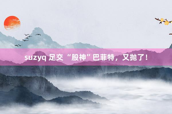 suzyq 足交 “股神”巴菲特，又抛了！