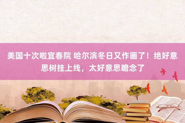 美国十次啦宜春院 哈尔滨冬日又作画了！绝好意思树挂上线，太好意思瞻念了