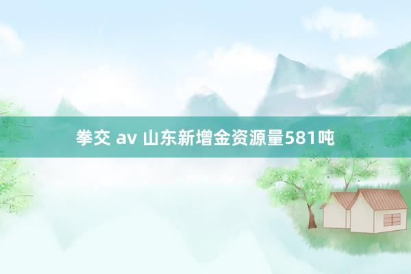 拳交 av 山东新增金资源量581吨