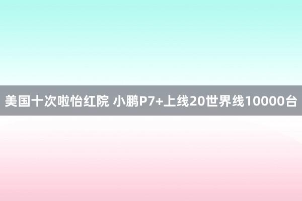 美国十次啦怡红院 小鹏P7+上线20世界线10000台