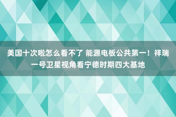 美国十次啦怎么看不了 能源电板公共第一！祥瑞一号卫星视角看宁德时期四大基地