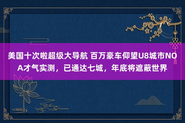 美国十次啦超级大导航 百万豪车仰望U8城市NOA才气实测，已通达七城，年底将遮蔽世界