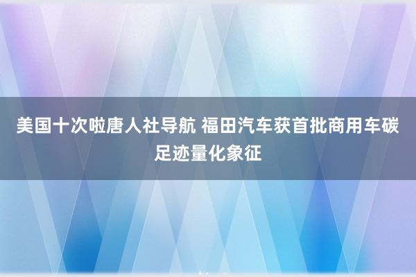 美国十次啦唐人社导航 福田汽车获首批商用车碳足迹量化象征