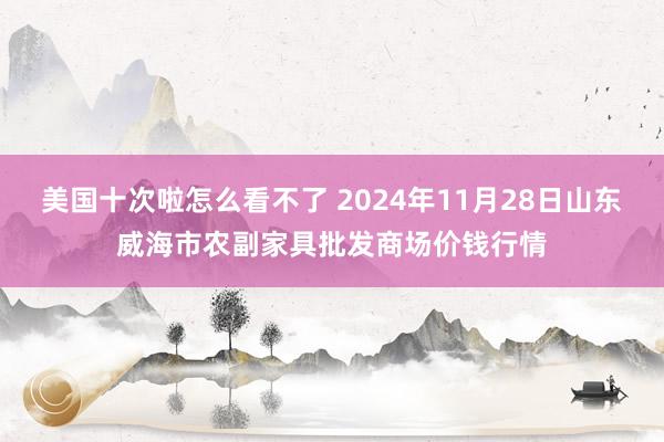 美国十次啦怎么看不了 2024年11月28日山东威海市农副家具批发商场价钱行情