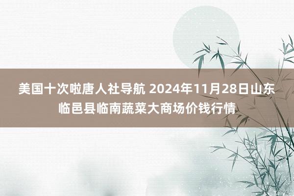 美国十次啦唐人社导航 2024年11月28日山东临邑县临南蔬菜大商场价钱行情