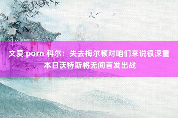 文爱 porn 科尔：失去梅尔顿对咱们来说很深重 本日沃特斯将无间首发出战