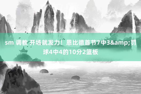 sm 调教 开场就发力！恩比德首节7中3&罚球4中4的10分2篮板