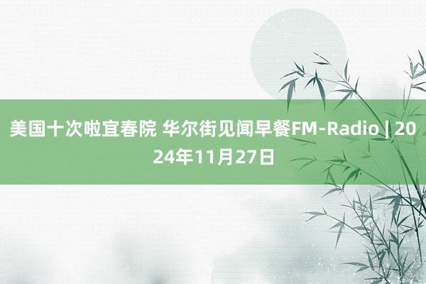 美国十次啦宜春院 华尔街见闻早餐FM-Radio | 2024年11月27日